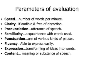 Parameters of evaluation Speed ….number of words per minute. Clarity …if audible & free of distortion. Pronunciation …utterance of speech. Familiarity ...acquaintance with words used. Punctuation …use of various kinds of pauses. Fluency …Able to express easily. Expression …transforming of ideas into words. Content … meaning or substance of speech. 