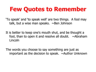 Few Quotes to Remember ‘ To speak’ and ‘to speak well’ are two things.  A fool may talk, but a wise man speaks.  ~Ben Johnson  It is better to keep one's mouth shut, and be thought a fool, than to open it and resolve all doubt.   ~Abraham Lincoln  The words you choose to say something are just as important as the decision to speak.  ~Author Unknown  