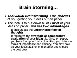 Brain Storming… Individual Brainstorming  is the  process  of you getting your ideas out on paper.  The idea is to put down all of / most of your ideas on paper. This has  two advantages . It encourages the  unrestricted flow of thoughts . It facilitates the  strategic or comparative evaluation  of your  ideas  .ie. Once on paper, you have the opportunity of ranking your ideas in terms of importance and efficacy. You may now pit your ideas against one another and choose the best ones. 