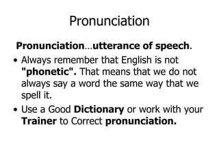 Pronunciation … utterance of speech . Always remember that English is not  "phonetic".  That means that we do not always say a word the same way that we spell it.  Use a Good  Dictionary  or work with your  Trainer  to Correct  pronunciation. Pronunciation 