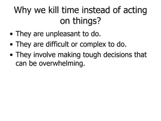 Why we kill time instead of acting on things? They are unpleasant to do.  They are difficult or complex to do.  They involve making tough decisions that can be overwhelming.  