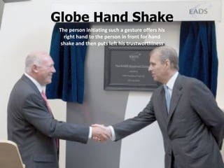 Globe Hand Shake The person initiating such a gesture offers his right hand to the person in front for hand shake and then puts left his trustworthiness 