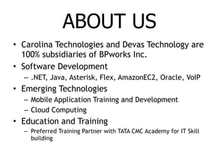 ABOUT US Carolina Technologies and Devas Technology are 100% subsidiaries of BPworks Inc. Software Development .NET, Java, Asterisk, Flex, AmazonEC2, Oracle, VoIP Emerging Technologies Mobile Application Training and Development Cloud Computing Education and Training Preferred Training Partner with TATA CMC Academy for IT Skill building 
