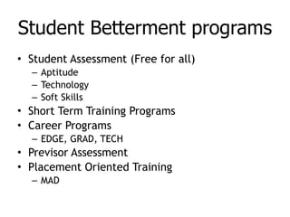 Student Betterment programs   Student Assessment (Free for all) Aptitude Technology Soft Skills Short Term Training Programs Career Programs EDGE, GRAD, TECH Previsor Assessment Placement Oriented Training MAD 