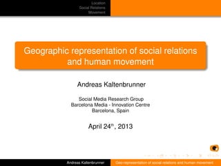 Location
Social Relations
Movement
Geographic representation of social relations
and human movement
Andreas Kaltenbrunner
Social Media Research Group
Barcelona Media - Innovation Centre
Barcelona, Spain
April 24th
, 2013
Andreas Kaltenbrunner Geo-representation of social relations and human movement
 