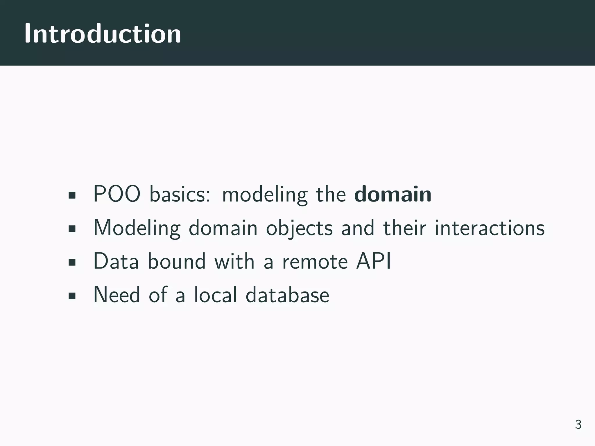 Introduction • POO basics: modeling the domain • Modeling domain objects and their interactions • Data bound with a remote API • Need of a local database 3 