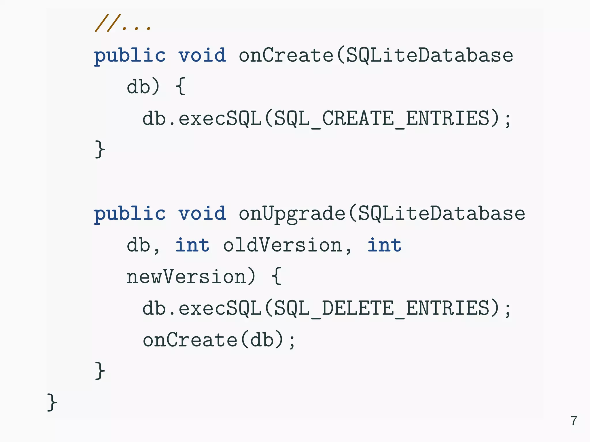 //... public void onCreate(SQLiteDatabase db) { db.execSQL(SQL_CREATE_ENTRIES); } public void onUpgrade(SQLiteDatabase db, int oldVersion, int newVersion) { db.execSQL(SQL_DELETE_ENTRIES); onCreate(db); } } 7 
