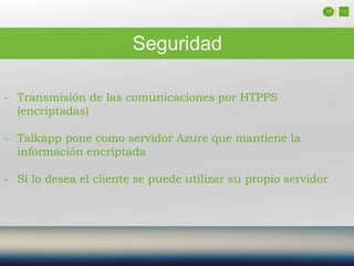 13
Seguridad
- Transmisión de las comunicaciones por HTPPS
(encriptadas)
- Talkapp pone como servidor Azure que mantiene la
información encriptada
- Si lo desea el cliente se puede utilizar su propio servidor
 