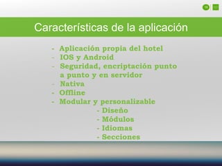 16
Características de la aplicación
- Aplicación propia del hotel
- IOS y Android
- Seguridad, encriptación punto
a punto y en servidor
- Nativa
- Offline
- Modular y personalizable
- Diseño
- Módulos
- Idiomas
- Secciones
 