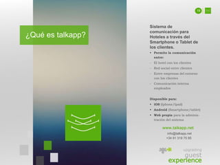 ¿Qué es talkapp?
Sistema de
comunicación para
Hoteles a través del
Smartphone o Tablet de
los clientes.
 Permite la comunicación
entre:
- El hotel con los clientes
- Red social entre clientes
- Entre empresas del entorno
con los clientes
- Comunicación interna
empleados
Disponible para:
 iOS (Iphone/Ipad)
 Android (Smartphone/tablet)
 Web propia para la adminis-
tración del sistema
www.talkapp.net
info@talkapp.net
+34 91 319 75 95
upgrading
guest
experience
19
 