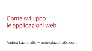 Come sviluppo
le applicazioni web
Andrea Lazzarotto — andrealazzarotto.com
 