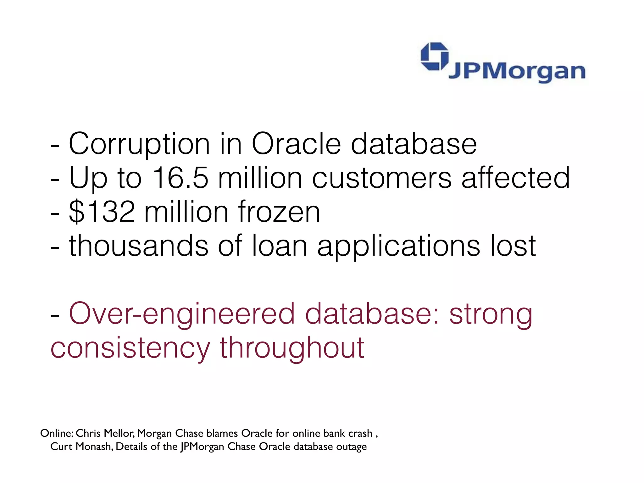 - Corruption in Oracle database
  - Up to 16.5 million customers affected
  - $132 million frozen
  - thousands of loan applications lost

  - Over-engineered database: strong
  consistency throughout

Online: Chris Mellor, Morgan Chase blames Oracle for online bank crash ,
 Curt Monash, Details of the JPMorgan Chase Oracle database outage
 
