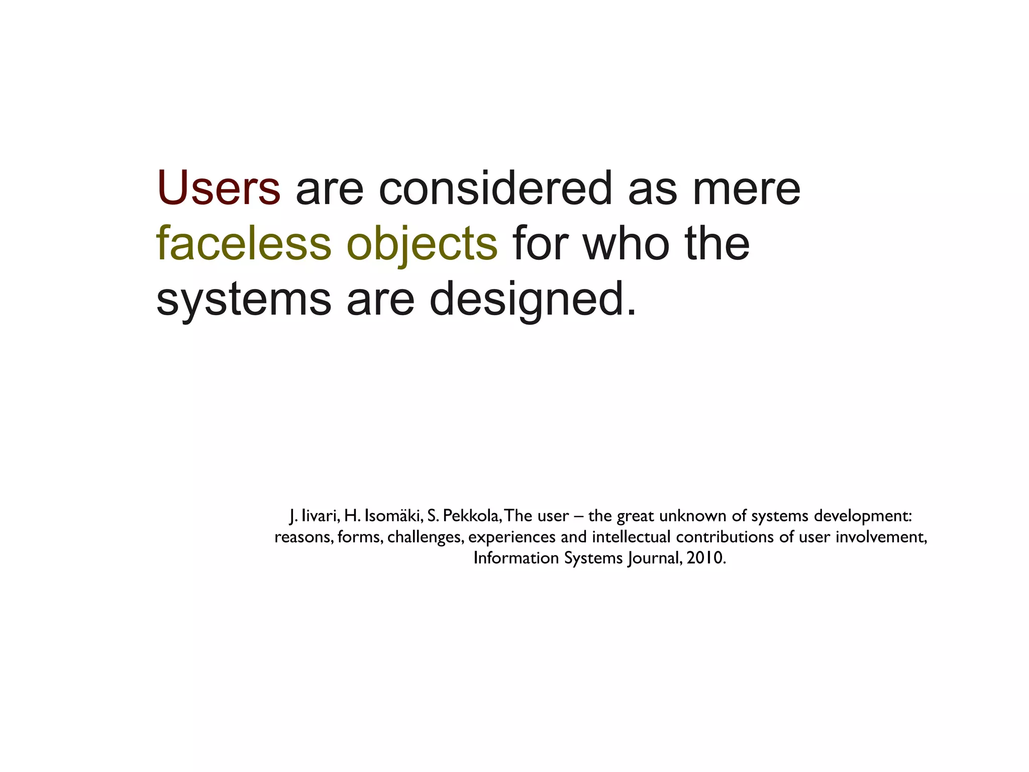 Users are considered as mere
faceless objects for who the
systems are designed.



       J. Iivari, H. Isomäki, S. Pekkola, The user – the great unknown of systems development:
     reasons, forms, challenges, experiences and intellectual contributions of user involvement,
                                     Information Systems Journal, 2010.
 