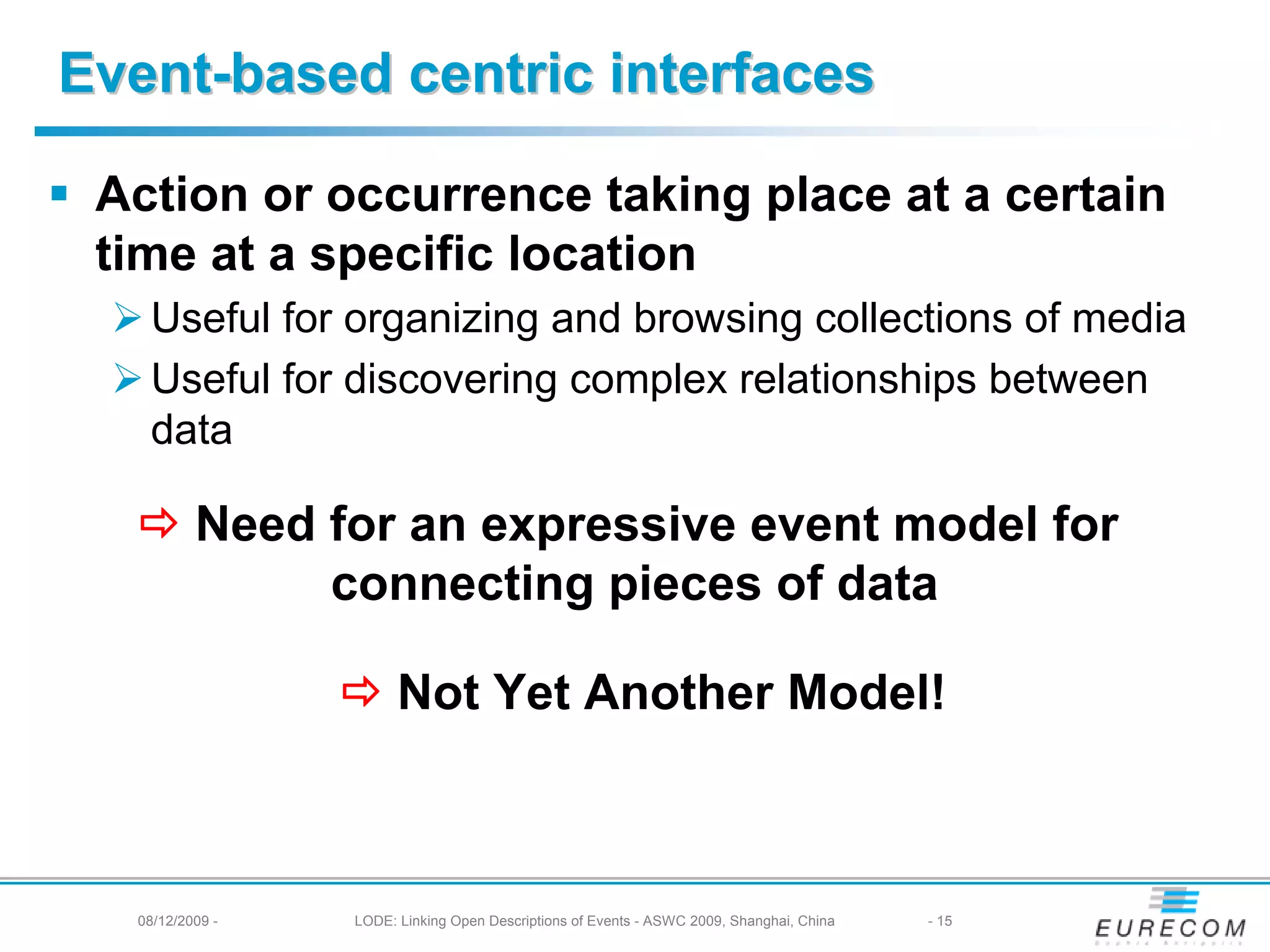 Event-based centric interfaces

 Action or occurrence taking place at a certain
 time at a specific location
   Useful for organizing and browsing collections of media
   Useful for discovering complex relationships between
   data

          Need for an expressive event model for
               connecting pieces of data

                       Not Yet Another Model!



  08/12/2009 -   LODE: Linking Open Descriptions of Events - ASWC 2009, Shanghai, China   - 15
 