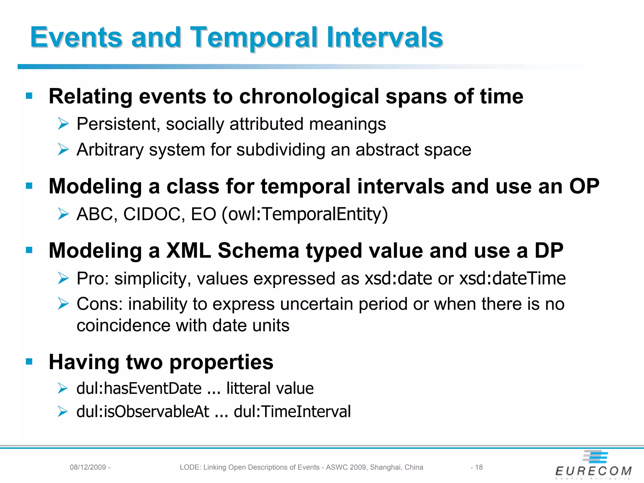 Events and Temporal Intervals
 Relating events to chronological spans of time
    Persistent, socially attributed meanings
    Arbitrary system for subdividing an abstract space

 Modeling a class for temporal intervals and use an OP
    ABC, CIDOC, EO (owl:TemporalEntity)

 Modeling a XML Schema typed value and use a DP
    Pro: simplicity, values expressed as xsd:date or xsd:dateTime
    Cons: inability to express uncertain period or when there is no
    coincidence with date units

 Having two properties
    dul:hasEventDate ... litteral value
    dul:isObservableAt ... dul:TimeInterval


   08/12/2009 -   LODE: Linking Open Descriptions of Events - ASWC 2009, Shanghai, China   - 18
 