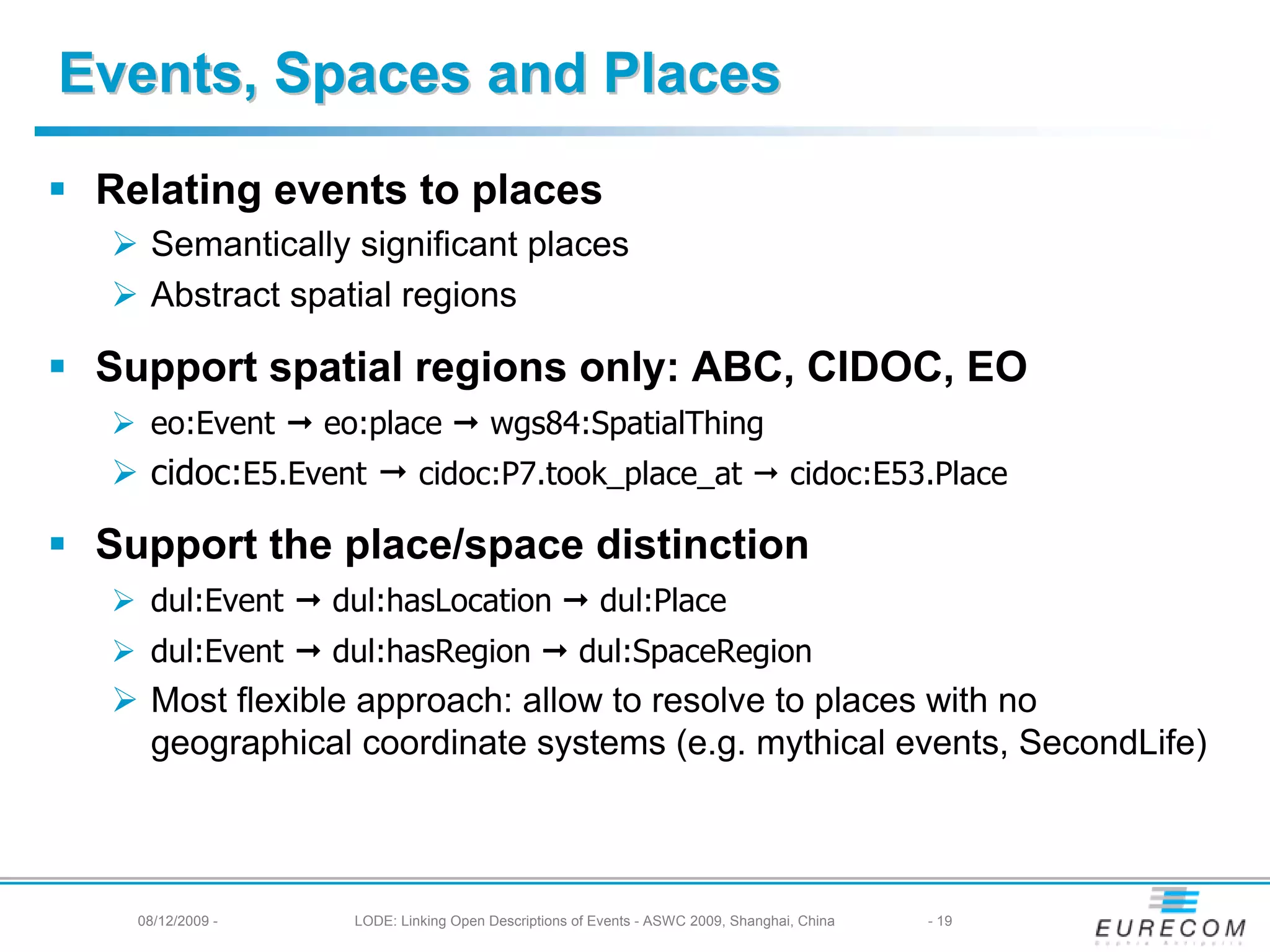 Events, Spaces and Places
 Relating events to places
    Semantically significant places
    Abstract spatial regions

 Support spatial regions only: ABC, CIDOC, EO
    eo:Event      eo:place             wgs84:SpatialThing
    cidoc:E5.Event           cidoc:P7.took_place_at                                cidoc:E53.Place

 Support the place/space distinction
    dul:Event     dul:hasLocation                      dul:Place
    dul:Event     dul:hasRegion                     dul:SpaceRegion
    Most flexible approach: allow to resolve to places with no
    geographical coordinate systems (e.g. mythical events, SecondLife)



   08/12/2009 -     LODE: Linking Open Descriptions of Events - ASWC 2009, Shanghai, China   - 19
 