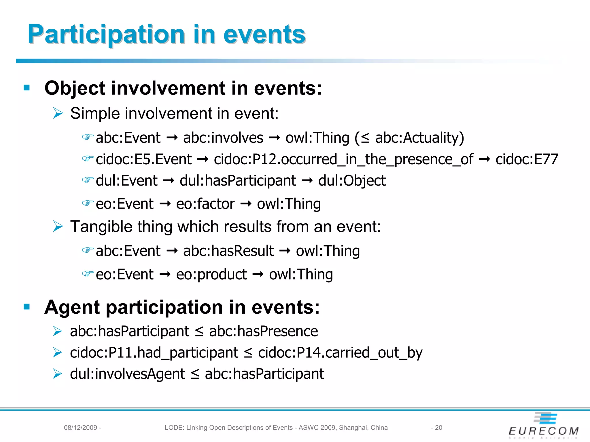 Participation in events
 Object involvement in events:
    Simple involvement in event:
             abc:Event    abc:involves    owl:Thing (≤ abc:Actuality)
             cidoc:E5.Event    cidoc:P12.occurred_in_the_presence_of                                     cidoc:E77
             dul:Event   dul:hasParticipant    dul:Object
             eo:Event       eo:factor                owl:Thing
    Tangible thing which results from an event:
             abc:Event        abc:hasResult                       owl:Thing
             eo:Event       eo:product                   owl:Thing

 Agent participation in events:
    abc:hasParticipant ≤ abc:hasPresence
    cidoc:P11.had_participant ≤ cidoc:P14.carried_out_by
    dul:involvesAgent ≤ abc:hasParticipant


   08/12/2009 -          LODE: Linking Open Descriptions of Events - ASWC 2009, Shanghai, China   - 20
 