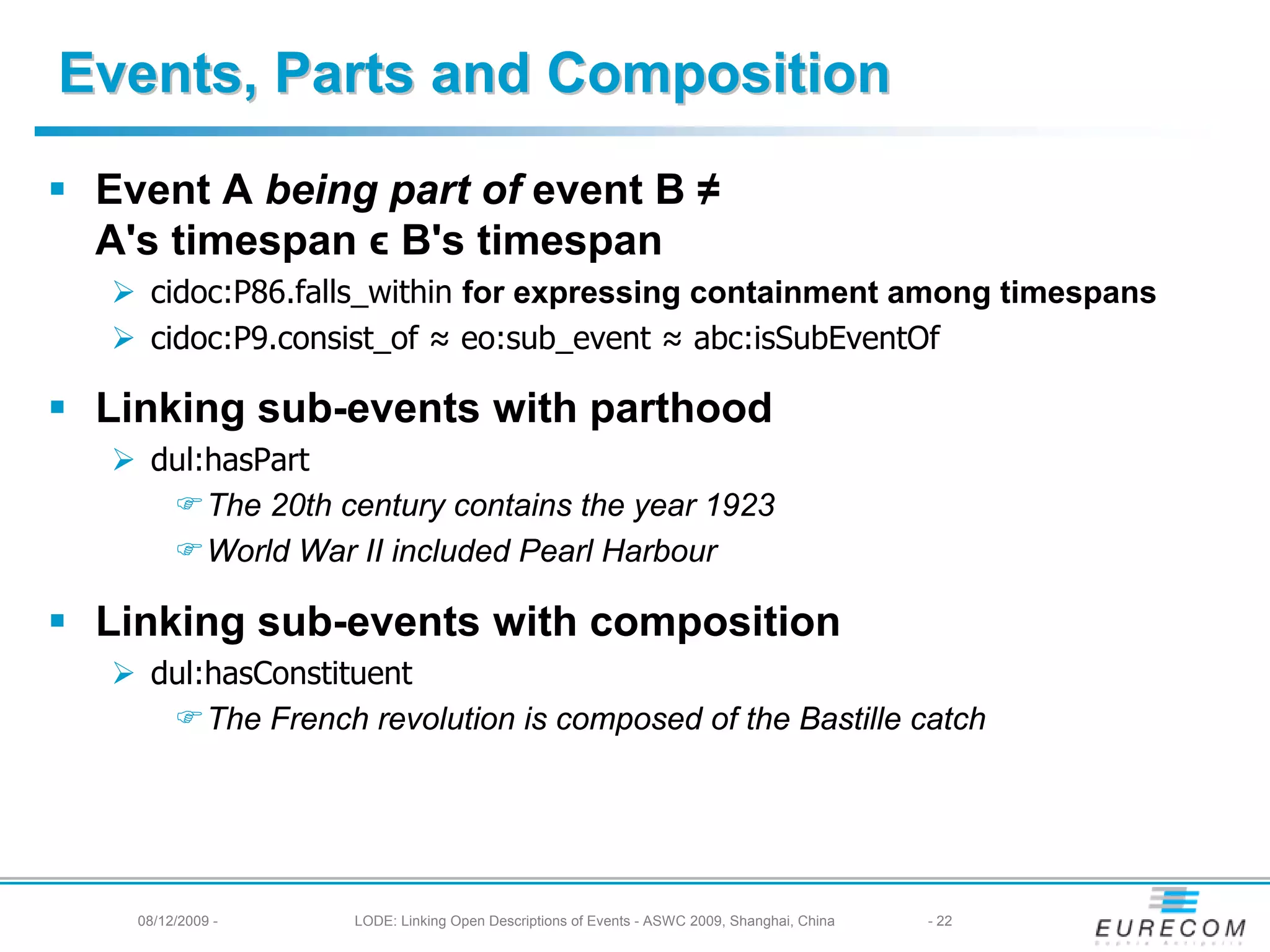 Events, Parts and Composition
 Event A being part of event B ≠
 A's timespan ϵ B's timespan
    cidoc:P86.falls_within for expressing containment among timespans
    cidoc:P9.consist_of ≈ eo:sub_event ≈ abc:isSubEventOf

 Linking sub-events with parthood
    dul:hasPart
        The 20th century contains the year 1923
        World War II included Pearl Harbour

 Linking sub-events with composition
    dul:hasConstituent
        The French revolution is composed of the Bastille catch




   08/12/2009 -   LODE: Linking Open Descriptions of Events - ASWC 2009, Shanghai, China   - 22
 