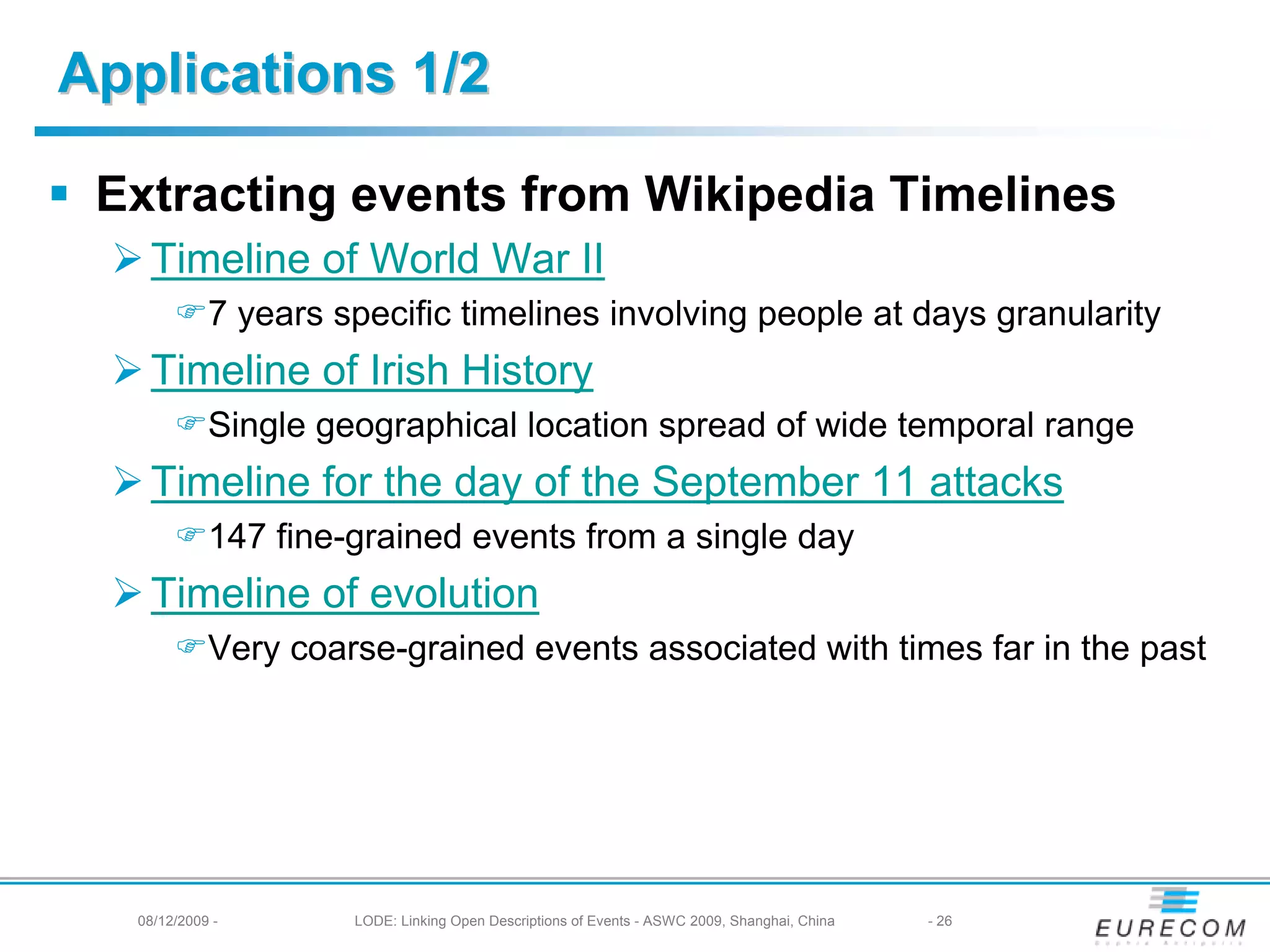 Applications 1/2

 Extracting events from Wikipedia Timelines
   Timeline of World War II
            7 years specific timelines involving people at days granularity
   Timeline of Irish History
            Single geographical location spread of wide temporal range
   Timeline for the day of the September 11 attacks
            147 fine-grained events from a single day
   Timeline of evolution
            Very coarse-grained events associated with times far in the past




  08/12/2009 -       LODE: Linking Open Descriptions of Events - ASWC 2009, Shanghai, China   - 26
 