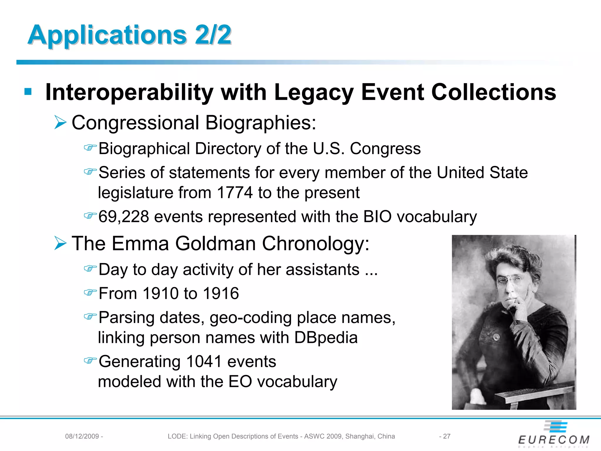 Applications 2/2

 Interoperability with Legacy Event Collections
   Congressional Biographies:
            Biographical Directory of the U.S. Congress
            Series of statements for every member of the United State
            legislature from 1774 to the present
            69,228 events represented with the BIO vocabulary
   The Emma Goldman Chronology:
            Day to day activity of her assistants ...
            From 1910 to 1916
            Parsing dates, geo-coding place names,
            linking person names with DBpedia
            Generating 1041 events
            modeled with the EO vocabulary


  08/12/2009 -       LODE: Linking Open Descriptions of Events - ASWC 2009, Shanghai, China   - 27
 