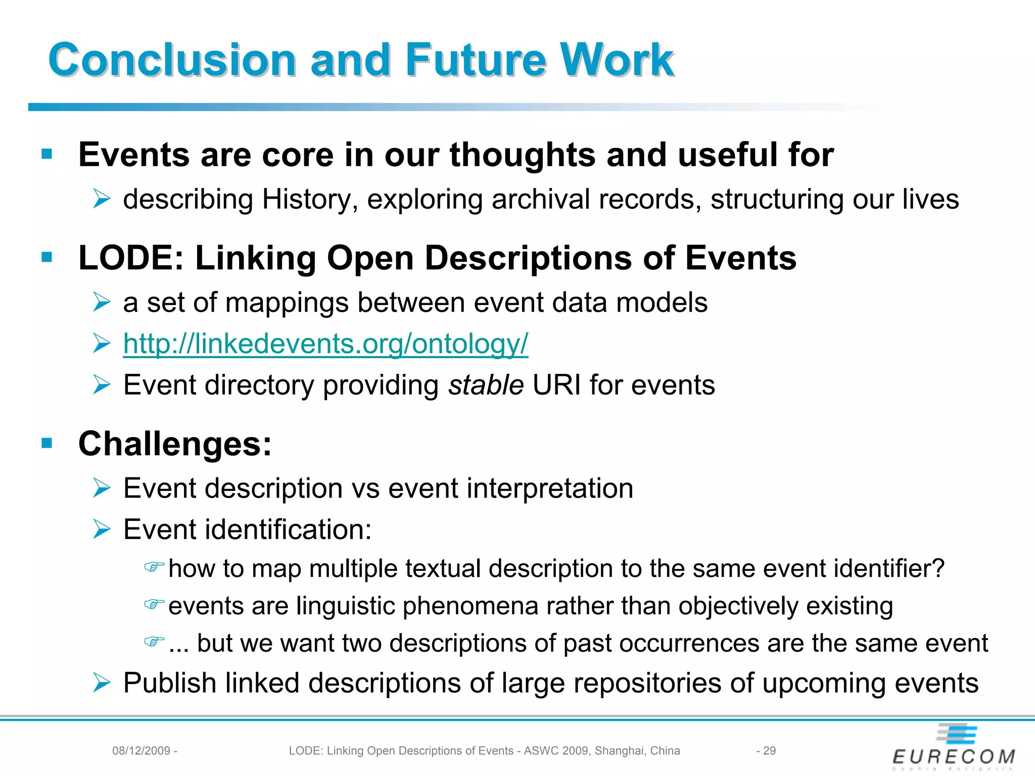 Conclusion and Future Work
 Events are core in our thoughts and useful for
    describing History, exploring archival records, structuring our lives

 LODE: Linking Open Descriptions of Events
    a set of mappings between event data models
    http://linkedevents.org/ontology/
    Event directory providing stable URI for events

 Challenges:
    Event description vs event interpretation
    Event identification:
             how to map multiple textual description to the same event identifier?
             events are linguistic phenomena rather than objectively existing
             ... but we want two descriptions of past occurrences are the same event
    Publish linked descriptions of large repositories of upcoming events

   08/12/2009 -        LODE: Linking Open Descriptions of Events - ASWC 2009, Shanghai, China   - 29
 