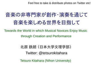 音楽の非専門家が創作・演奏を通じて
音楽を楽しめる世界を目指して
北原 鉄朗 （日本大学文理学部）
Twitter: @tetsurokitahara
Feel free to take & distribute photos on Twitter etc!
Towards the World in which Musical Novices Enjoy Music
through Creation and Performance
Tetsuro Kitahara (Nihon University)
 