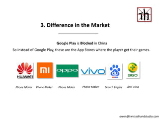 Google Play is Blocked in China
So Instead of Google Play, these are the App Stores where the player get their games.
3. Difference in the Market
Phone Maker Phone Maker Phone Maker Phone Maker Search Engine Anti-virus
owen@twistedhandstudio.com
 
