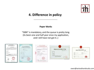 4. Difference in policy
Paper Works
“ISBN” is mandatory, and the queue is pretty long.
(its been one and half year since my application,
and I still have not got it..)
owen@twistedhandstudio.com
 