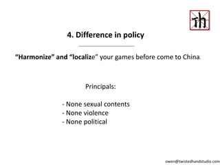 “Harmonize” and “localize” your games before come to China.
4. Difference in policy
Principals:
- None sexual contents
- None violence
- None political
owen@twistedhandstudio.com
 