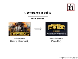 4. Difference in policy
None violence
PUBG Mobile
(Exciting Battleground)
Game For Peace
(Peace Elite)
owen@twistedhandstudio.com
 