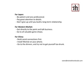 For Japan:
- Be patient and very professional.
- Pay great attention to details.
- Don’t give up until you build a long-term relationship.
For Western Market:
- Get directly to the point and talk business.
- Go to all valuable game shows.
For China:
- Build social connections first.
- Install Wechat on your phone.
- Go to the dinners, and try not to get yourself too drunk.
owen@twistedhandstudio.com
 