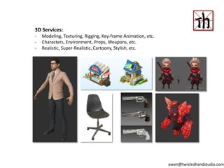 3D Services:
- Modeling, Texturing, Rigging, Key-frame Animation, etc.
- Characters, Environment, Props, Weapons, etc.
- Realistic, Super-Realistic, Cartoony, Stylish, etc.
owen@twistedhandstudio.com
 