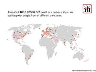 First of all, time difference could be a problem, if you are
working with people from all different time zones.
owen@twistedhandstudio.com
 