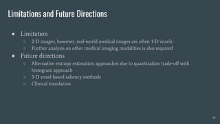 Limitations and Future Directions
● Limitation
○ 2-D images, however, real-world medical images are often 3-D voxels
○ Further analysis on other medical imaging modalities is also required
● Future directions
○ Alternative entropy estimation approaches due to quantization trade-oﬀ with
histogram approach
○ 3-D voxel-based saliency methods
○ Clinical translation
20
 