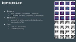 Experimental Setup
● Datasets:
○ Brain Tumor MRI dataset (w GT annotation).
○ COVID-19 Chest X-ray dataset (w/o GT annotation).
● Models Used:
○ Various CNN architectures (e.g., ResNet, DenseNet,
InceptionResNetV2).
● Tasks
○ Multi-task classiﬁcation
○ Model Explainability
7
 
