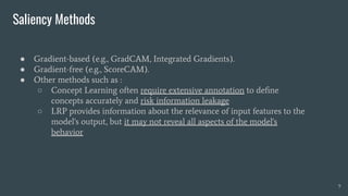Saliency Methods
9
● Gradient-based (e.g., GradCAM, Integrated Gradients).
● Gradient-free (e.g., ScoreCAM).
● Other methods such as :
○ Concept Learning often require extensive annotation to deﬁne
concepts accurately and risk information leakage
○ LRP provides information about the relevance of input features to the
model's output, but it may not reveal all aspects of the model's
behavior
 