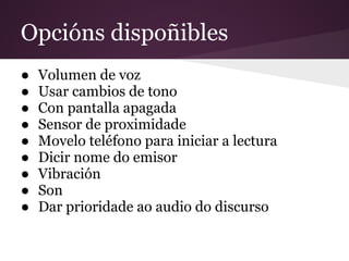 Opcións dispoñibles
● Volumen de voz
● Usar cambios de tono
● Con pantalla apagada
● Sensor de proximidade
● Movelo teléfono para iniciar a lectura
● Dicir nome do emisor
● Vibración
● Son
● Dar prioridade ao audio do discurso
 
