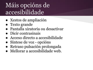 Máis opcións de
accesibilidade
● Xestos de ampliación
● Texto grande
● Pantalla xiratoria ou desactivar
● Dicir contrasinais
● Acceso directo a accesibilidade
● Síntese de voz - opcións
● Retraso pulsación prolongada
● Mellorar a accesibilidade web.
 