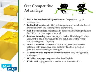 Our Competitive
Advantage
 Interactive and Dynamic questionnaire: To generate higher
response rate
 End-to-End solution right from designing questions, device layout
to configuration and training to the user per site.
 Web-based solution: Reports can be accessed anywhere giving you
flexibility to access as per your wish.
 Freedom to modify questions as you desire: This is helpful when
you want to add a new service to one outlet and see the report
before rolling out completely.
 Central Customer Database: A central repository of customer
database with us can save your customer hassle of giving his
personal information again and again.
 Can be deployed anywhere and everywhere: Easy configuration
and usage
 14 Indian languages support other than English
 IP add tracking against each feedback for authentication

 