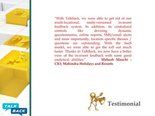 “With Talkback, we were able to get rid of our
multi-locational,
multi-versioned
in-resort
feedback system. In addition, its centralized
controls
like
devising
dynamic
questionnaires, online reports, SMS/email alerts
and more importantly, location specific themes /
questions are outstanding. With the SaaS
model, we were able to get the roll out much
faster. Thanks to TalkBack, we now have a better
view of the in-resort feedback with some good
analytical abilities.”
Mahesh Manchi CIO, Mahindra Holidays and Resorts

Testimonial

 