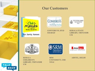 Our Customers

JEWELEX
INDIA PVT.
LTD, DELHI

KERALA
CHILDREN’S
LIBRARY, TRIVANDR
UM

CONVERGYS, HYD
ERABAD

SRM
UNIVERSITY, CHE
NNAI

KERALA STATE
LIBRARY, TRIVANDR
UM

AIRTEL, DELHI

 