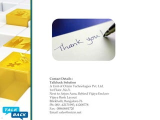 Contact Details :
Talkback Solution
A Unit of Orizin Technologies Pvt. Ltd.
1st Floor ,No.5,
Next to Arjun Aura, Behind Vijaya Enclave
Vijaya Bank Layout
Bilekhalli, Bangalore-76
Ph: 080 –42171993, 41208778
Fax: 08860681720
Email: sales@orizin.net

 