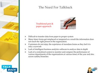 The Need For Talkback

Traditional pen &
paper approach







Difficult to transfer data from paper to proper system
Many times forms get misplaced or tampered as a result the information does
not reach the right person in the organization.
Customers do not enjoy the experience of mundane forms as they feel it is
only a eyewash
Lack of intelligent business analytics software to analyze data in depth
Lack of a centralized system to monitor and compare the performance of
various departments of the organizations at various times of the year and also
across outlets/branches

 