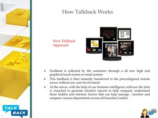 How Talkback Works

New Talkback
Approach





Feedback is collected by the customers through a all new high end
graphical touch screen or email system.
This feedback is then instantly transferred to the preconfigured remote
server without any user involvement
At the server, with the help of our business intelligence software the data
is crunched to generate intuitive reports to help company understand
those hidden and intrinsic factors that can help manage , monitor and
compare various departments across all branches/outlets

 