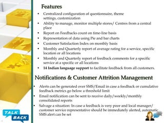 Features
•
•
•
•
•
•
•
•

Centralized configuration of questionnaire, theme
settings, customization
Ability to manage, monitor multiple stores/ Centres from a central
place
Report on Feedbacks count on time-line basis
Representation of data using Pie and bar charts
Customer Satisfaction Index on monthly basis
Monthly and Quarterly report of average rating for a service, specific
location or all locations
Monthly and Quarterly report of feedback comments for a specific
service at a specific or all locations
14 Indian language support to facilitate feedback from all customers.

Notifications & Customer Attrition Management
•
•
•

Alerts can be generated over SMS/Email in case a feedback or cumulative
feedback metrics go below a threshold limit
Email notification can be sent to receive daily/weekly/monthly
consolidated reports
Salvage a situation: In case a feedback is very poor and local manager/
customer service representative should be immediately alerted, automatic
SMS alert can be set

 