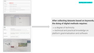 After collecting datasets based on keywords,
the doing of digital methods requires:
→ a degree of technicity
→ technical and practical knowledge on
platform grammatisation and software
starting point number 2
 