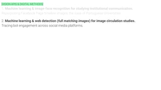 [VISION APIS & DIGITAL METHODS]
1. Machine learning & image-face recognition for studying institutional communication.
Repurposing Facebook Page timeline images: the case of Portuguese Universities.
2. Machine learning & web detection (full matching images) for image circulation studies.
Tracing bot engagement across social media platforms.
 