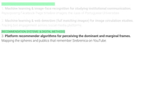 [Computer VISION APIS & DIGITAL METHODS]
1. Machine learning & image-face recognition for studying institutional communication.
Repurposing Facebook Page timeline images: the case of Portuguese Universities.
2. Machine learning & web detection (full matching images) for image circulation studies.
Tracing bot engagement across social media platforms.
[RECOMMENDATION SYSTEMS & DIGITAL METHODS]
3. Platform recommender algorithms for perceiving the dominant and marginal frames.
Mapping the spheres and publics that remember Srebrenica on YouTube.
 