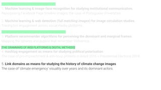 [Computer VISION APIS & DIGITAL METHODS]
1. Machine learning & image-face recognition for studying institutional communication.
Repurposing Facebook Page timeline images: the case of Portuguese Universities.
2. Machine learning & web detection (full matching images) for image circulation studies.
Tracing bot engagement across social media platforms.
[RECOMMENDATION SYSTEMS & DIGITAL METHODS]
3. Platform recommender algorithms for perceiving the dominant and marginal frames.
Mapping the spheres and publics that remember Srebrenica.
[THE GRAMMARS OF WEB PLATFORMS & DIGITAL METHODS]
4. Hashtag engagement as means for studying political polarisation
The case of pro-impeachment & anti-coup protests in Brazil 2016 + Presidential Elections 2018..
5. Link domains as means for studying the history of climate change images
The case of ‘climate emergency’ visuality over years and its dominant actors.
 