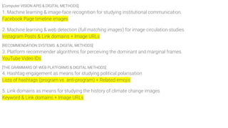 [Computer VISION APIS & DIGITAL METHODS]
1. Machine learning & image-face recognition for studying institutional communication.
Facebook Page timeline images
2. Machine learning & web detection (full matching images) for image circulation studies.
Instagram Posts & Link domains + Image URLs
[RECOMMENDATION SYSTEMS & DIGITAL METHODS]
3. Platform recommender algorithms for perceiving the dominant and marginal frames.
YouTube Video IDs
[THE GRAMMARS OF WEB PLATFORMS & DIGITAL METHODS]
4. Hashtag engagement as means for studying political polarisation
Lists of hashtags (program vs. anti-program) + Related emojis
5. Link domains as means for studying the history of climate change images
Keyword & Link domains + Image URLs
 